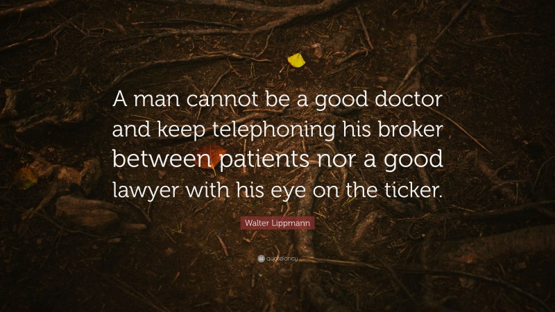 Walter Lippmann Quote: “A man cannot be a good doctor and keep telephoning his broker between patients nor a good lawyer with his eye on the ticker.”
