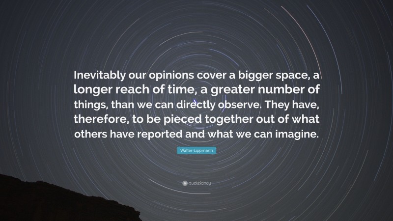 Walter Lippmann Quote: “Inevitably our opinions cover a bigger space, a longer reach of time, a greater number of things, than we can directly observe. They have, therefore, to be pieced together out of what others have reported and what we can imagine.”