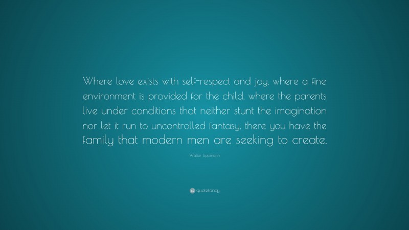 Walter Lippmann Quote: “Where love exists with self-respect and joy, where a fine environment is provided for the child, where the parents live under conditions that neither stunt the imagination nor let it run to uncontrolled fantasy, there you have the family that modern men are seeking to create.”