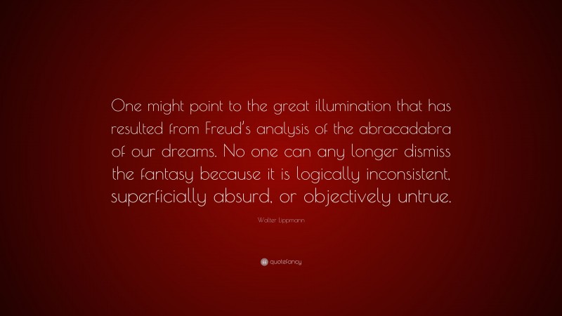 Walter Lippmann Quote: “One might point to the great illumination that has resulted from Freud’s analysis of the abracadabra of our dreams. No one can any longer dismiss the fantasy because it is logically inconsistent, superficially absurd, or objectively untrue.”