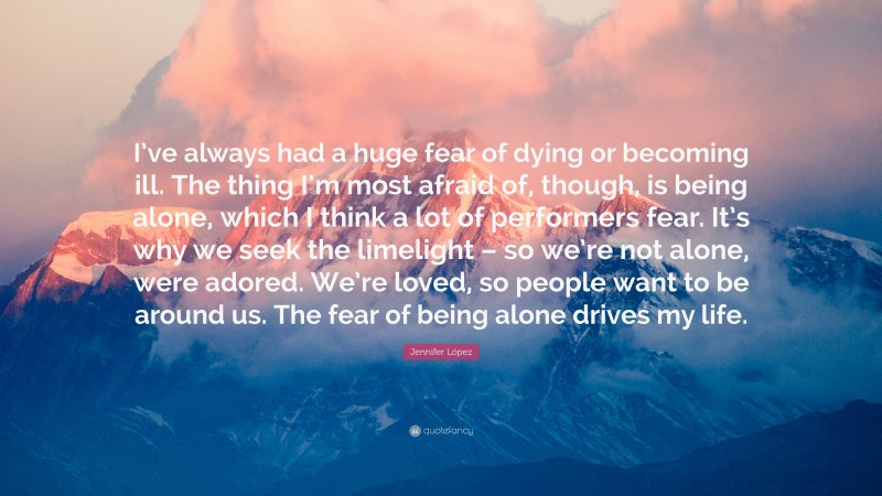 Jennifer López Quote: “I’ve always had a huge fear of dying or becoming ill. The thing I’m most afraid of, though, is being alone, which I think a lot of performers fear. It’s why we seek the limelight – so we’re not alone, were adored. We’re loved, so people want to be around us. The fear of being alone drives my life.”