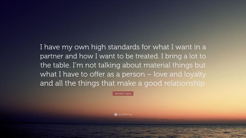 Jennifer López Quote: “I have my own high standards for what I want in a partner and how I want to be treated. I bring a lot to the table. I’m not talking about material things but what I have to offer as a person – love and loyalty and all the things that make a good relationship.”
