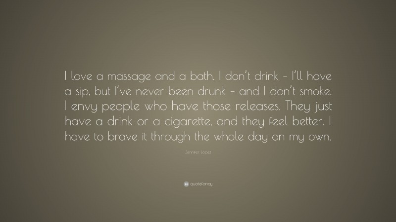 Jennifer López Quote: “I love a massage and a bath. I don’t drink – I’ll have a sip, but I’ve never been drunk – and I don’t smoke. I envy people who have those releases. They just have a drink or a cigarette, and they feel better. I have to brave it through the whole day on my own.”