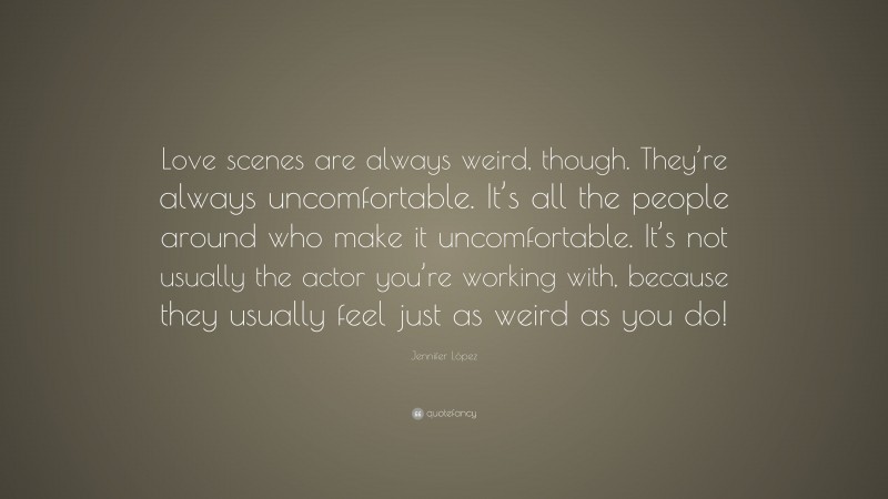 Jennifer López Quote: “Love scenes are always weird, though. They’re always uncomfortable. It’s all the people around who make it uncomfortable. It’s not usually the actor you’re working with, because they usually feel just as weird as you do!”