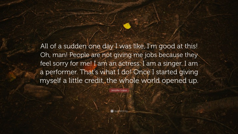 Jennifer López Quote: “All of a sudden one day I was like, I’m good at this! Oh, man! People are not giving me jobs because they feel sorry for me! I am an actress. I am a singer. I am a performer. That’s what I do! Once I started giving myself a little credit, the whole world opened up.”
