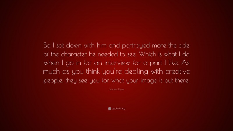 Jennifer López Quote: “So I sat down with him and portrayed more the side of the character he needed to see. Which is what I do when I go in for an interview for a part I like. As much as you think you’re dealing with creative people, they see you for what your image is out there.”