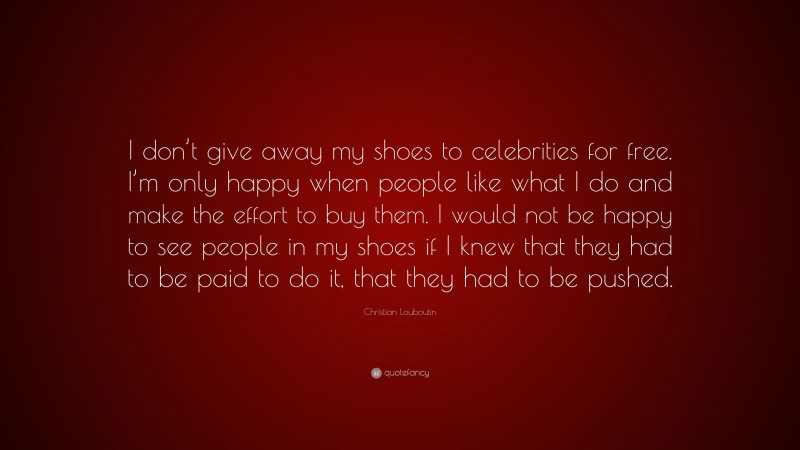 Christian Louboutin Quote: “I don’t give away my shoes to celebrities for free. I’m only happy when people like what I do and make the effort to buy them. I would not be happy to see people in my shoes if I knew that they had to be paid to do it, that they had to be pushed.”