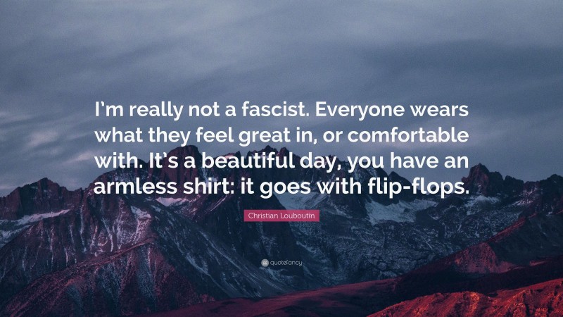 Christian Louboutin Quote: “I’m really not a fascist. Everyone wears what they feel great in, or comfortable with. It’s a beautiful day, you have an armless shirt: it goes with flip-flops.”