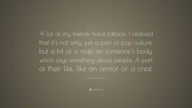 Christian Louboutin Quote: “A lot of my friends have tattoos; I realized that it’s not only just a part of pop culture, but a bit of a map on someone’s body, which says something about people. A part of their life, like an armor or a crest.”
