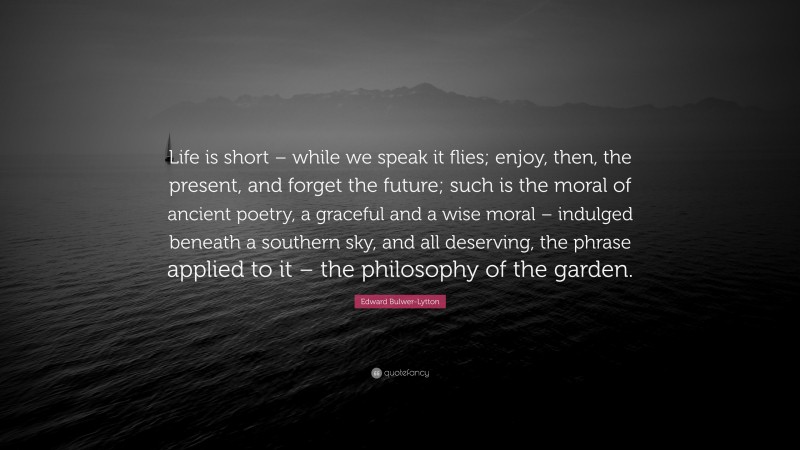 Edward Bulwer-Lytton Quote: “Life is short – while we speak it flies; enjoy, then, the present, and forget the future; such is the moral of ancient poetry, a graceful and a wise moral – indulged beneath a southern sky, and all deserving, the phrase applied to it – the philosophy of the garden.”