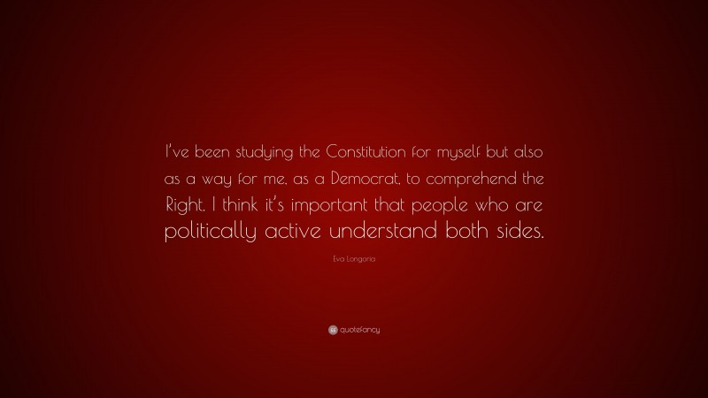 Eva Longoria Quote: “I’ve been studying the Constitution for myself but also as a way for me, as a Democrat, to comprehend the Right. I think it’s important that people who are politically active understand both sides.”