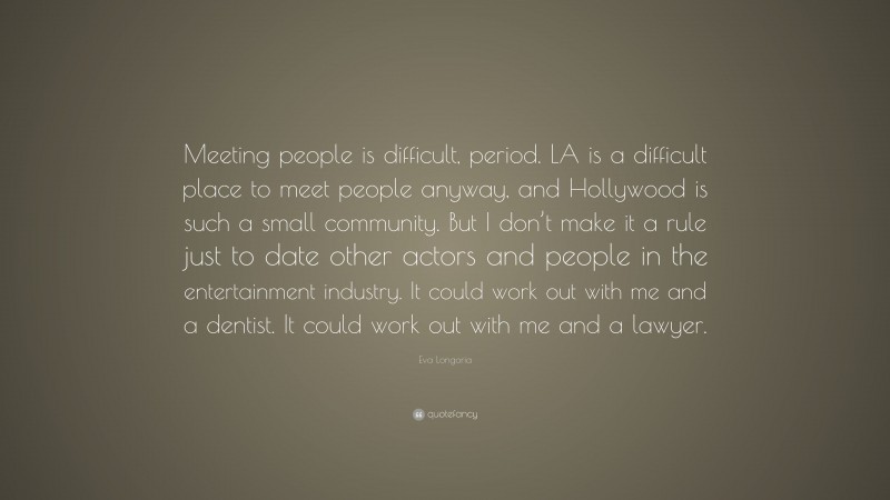 Eva Longoria Quote: “Meeting people is difficult, period. LA is a difficult place to meet people anyway, and Hollywood is such a small community. But I don’t make it a rule just to date other actors and people in the entertainment industry. It could work out with me and a dentist. It could work out with me and a lawyer.”