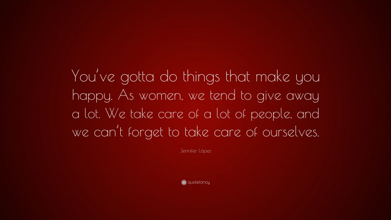 Jennifer López Quote: “You’ve gotta do things that make you happy. As women, we tend to give away a lot. We take care of a lot of people, and we can’t forget to take care of ourselves.”