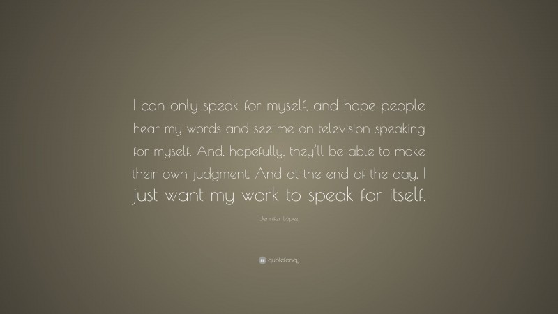 Jennifer López Quote: “I can only speak for myself, and hope people hear my words and see me on television speaking for myself. And, hopefully, they’ll be able to make their own judgment. And at the end of the day, I just want my work to speak for itself.”