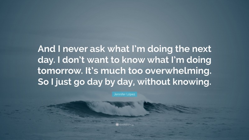 Jennifer López Quote: “And I never ask what I’m doing the next day. I don’t want to know what I’m doing tomorrow. It’s much too overwhelming. So I just go day by day, without knowing.”