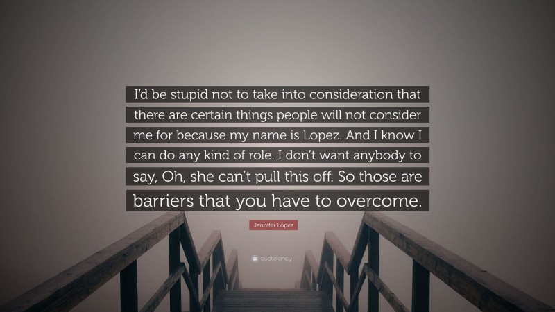 Jennifer López Quote: “I’d be stupid not to take into consideration that there are certain things people will not consider me for because my name is Lopez. And I know I can do any kind of role. I don’t want anybody to say, Oh, she can’t pull this off. So those are barriers that you have to overcome.”