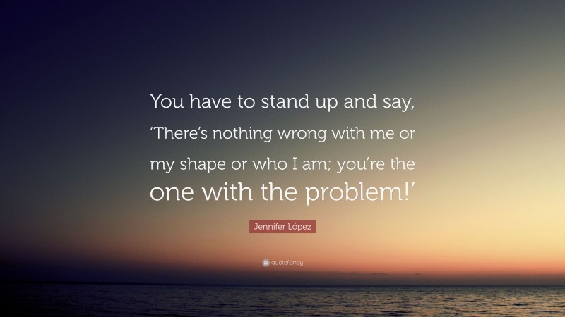 Jennifer López Quote: “You have to stand up and say, ‘There’s nothing wrong with me or my shape or who I am; you’re the one with the problem!’”