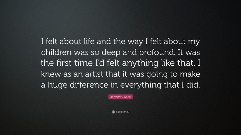 Jennifer López Quote: “I felt about life and the way I felt about my children was so deep and profound. It was the first time I’d felt anything like that. I knew as an artist that it was going to make a huge difference in everything that I did.”