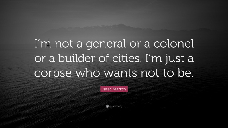 Isaac Marion Quote: “I’m not a general or a colonel or a builder of cities. I’m just a corpse who wants not to be.”