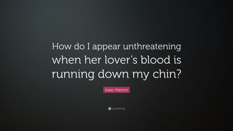 Isaac Marion Quote: “How do I appear unthreatening when her lover’s blood is running down my chin?”