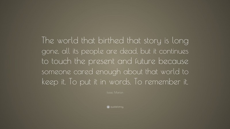 Isaac Marion Quote: “The world that birthed that story is long gone, all its people are dead, but it continues to touch the present and future because someone cared enough about that world to keep it. To put it in words. To remember it.”