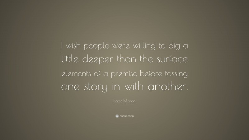 Isaac Marion Quote: “I wish people were willing to dig a little deeper than the surface elements of a premise before tossing one story in with another.”