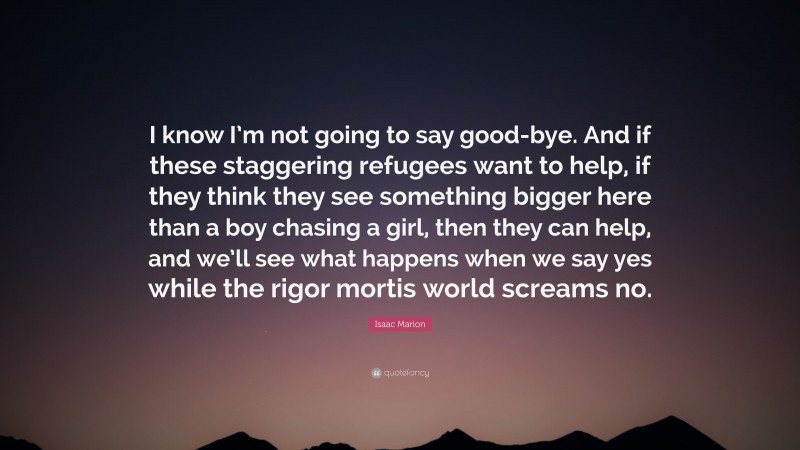 Isaac Marion Quote: “I know I’m not going to say good-bye. And if these staggering refugees want to help, if they think they see something bigger here than a boy chasing a girl, then they can help, and we’ll see what happens when we say yes while the rigor mortis world screams no.”