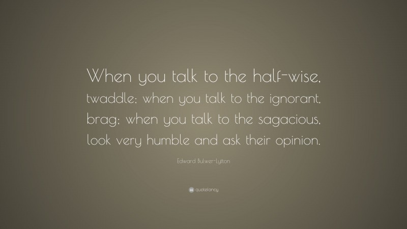 Edward Bulwer-Lytton Quote: “When you talk to the half-wise, twaddle; when you talk to the ignorant, brag; when you talk to the sagacious, look very humble and ask their opinion.”