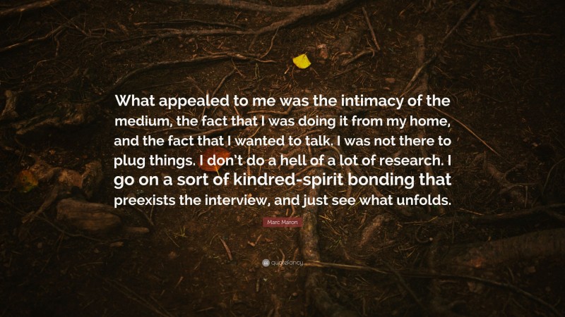 Marc Maron Quote: “What appealed to me was the intimacy of the medium, the fact that I was doing it from my home, and the fact that I wanted to talk. I was not there to plug things. I don’t do a hell of a lot of research. I go on a sort of kindred-spirit bonding that preexists the interview, and just see what unfolds.”