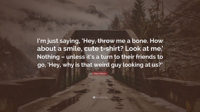 Marc Maron Quote: “I’m just saying, ‘Hey, throw me a bone. How about a smile, cute t-shirt? Look at me.’ Nothing – unless it’s a turn to their friends to go, ‘Hey, why is that weird guy looking at us?’”