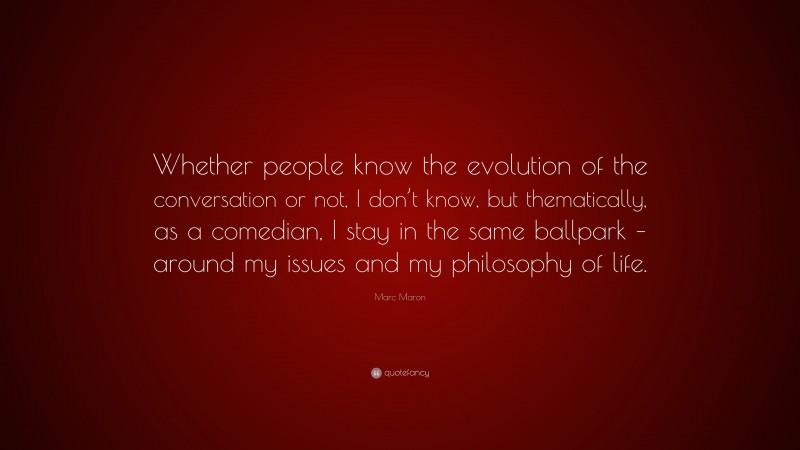 Marc Maron Quote: “Whether people know the evolution of the conversation or not, I don’t know, but thematically, as a comedian, I stay in the same ballpark – around my issues and my philosophy of life.”