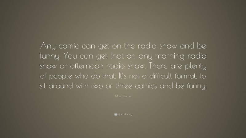 Marc Maron Quote: “Any comic can get on the radio show and be funny. You can get that on any morning radio show or afternoon radio show. There are plenty of people who do that. It’s not a difficult format, to sit around with two or three comics and be funny.”