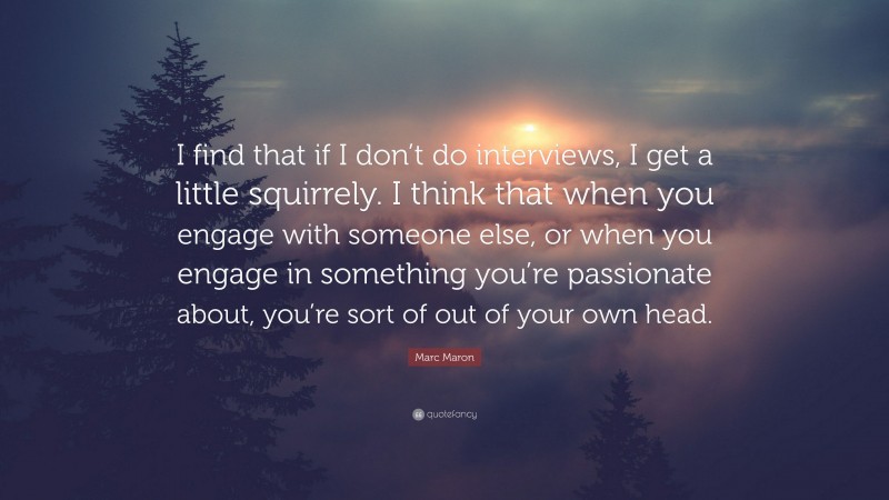Marc Maron Quote: “I find that if I don’t do interviews, I get a little squirrely. I think that when you engage with someone else, or when you engage in something you’re passionate about, you’re sort of out of your own head.”