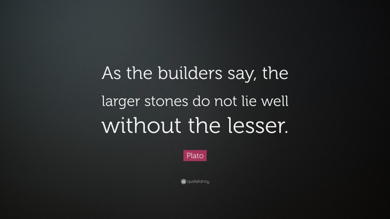 Plato Quote: “As the builders say, the larger stones do not lie well without the lesser.”