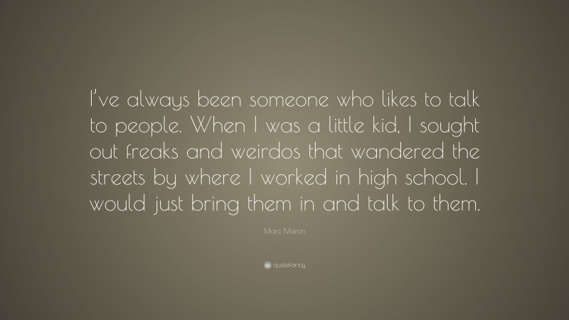 Marc Maron Quote: “I’ve always been someone who likes to talk to people. When I was a little kid, I sought out freaks and weirdos that wandered the streets by where I worked in high school. I would just bring them in and talk to them.”