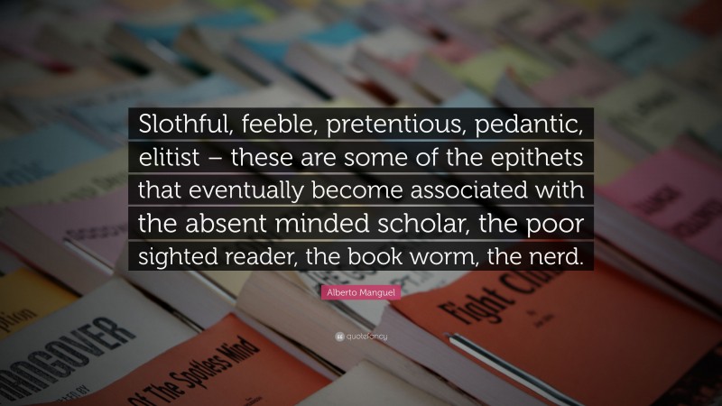 Alberto Manguel Quote: “Slothful, feeble, pretentious, pedantic, elitist – these are some of the epithets that eventually become associated with the absent minded scholar, the poor sighted reader, the book worm, the nerd.”