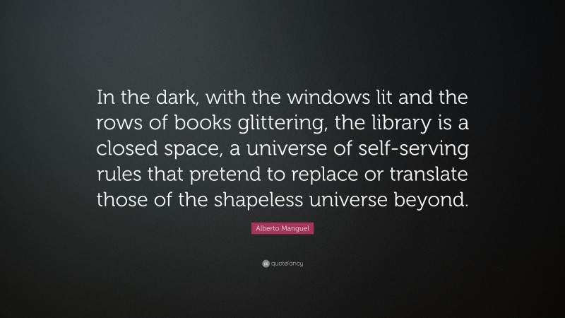 Alberto Manguel Quote: “In the dark, with the windows lit and the rows of books glittering, the library is a closed space, a universe of self-serving rules that pretend to replace or translate those of the shapeless universe beyond.”