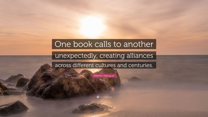 Alberto Manguel Quote: “One book calls to another unexpectedly, creating alliances across different cultures and centuries.”