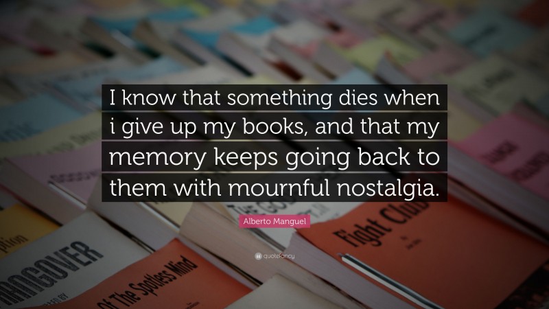 Alberto Manguel Quote: “I know that something dies when i give up my books, and that my memory keeps going back to them with mournful nostalgia.”
