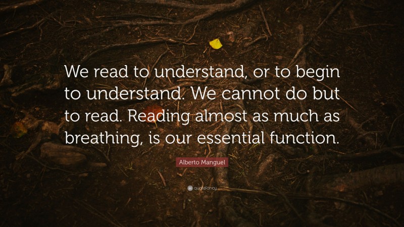 Alberto Manguel Quote: “We read to understand, or to begin to understand. We cannot do but to read. Reading almost as much as breathing, is our essential function.”