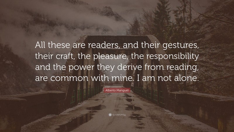Alberto Manguel Quote: “All these are readers, and their gestures, their craft, the pleasure, the responsibility and the power they derive from reading, are common with mine. I am not alone.”