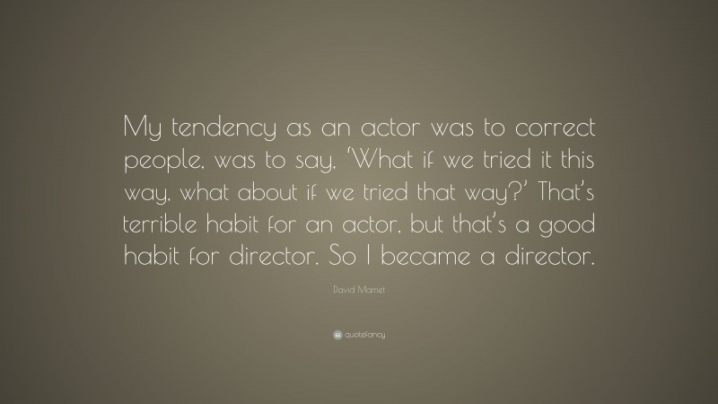 David Mamet Quote: “My tendency as an actor was to correct people, was to say, ‘What if we tried it this way, what about if we tried that way?’ That’s terrible habit for an actor, but that’s a good habit for director. So I became a director.”