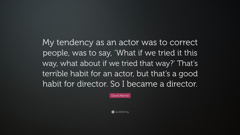 David Mamet Quote: “My tendency as an actor was to correct people, was to say, ‘What if we tried it this way, what about if we tried that way?’ That’s terrible habit for an actor, but that’s a good habit for director. So I became a director.”