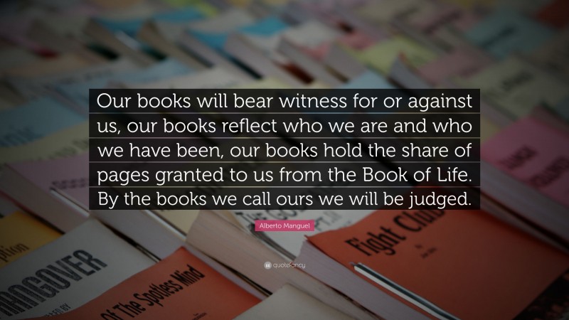 Alberto Manguel Quote: “Our books will bear witness for or against us, our books reflect who we are and who we have been, our books hold the share of pages granted to us from the Book of Life. By the books we call ours we will be judged.”