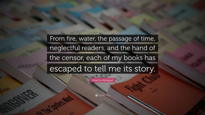 Alberto Manguel Quote: “From fire, water, the passage of time, neglectful readers, and the hand of the censor, each of my books has escaped to tell me its story.”