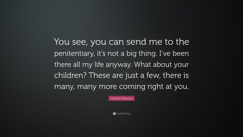 Charles Manson Quote: “You see, you can send me to the penitentiary, it’s not a big thing. I’ve been there all my life anyway. What about your children? These are just a few, there is many, many more coming right at you.”