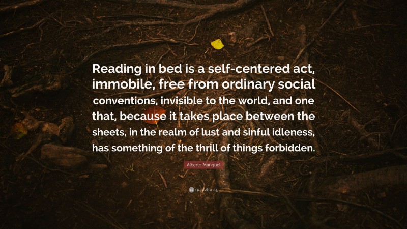 Alberto Manguel Quote: “Reading in bed is a self-centered act, immobile, free from ordinary social conventions, invisible to the world, and one that, because it takes place between the sheets, in the realm of lust and sinful idleness, has something of the thrill of things forbidden.”