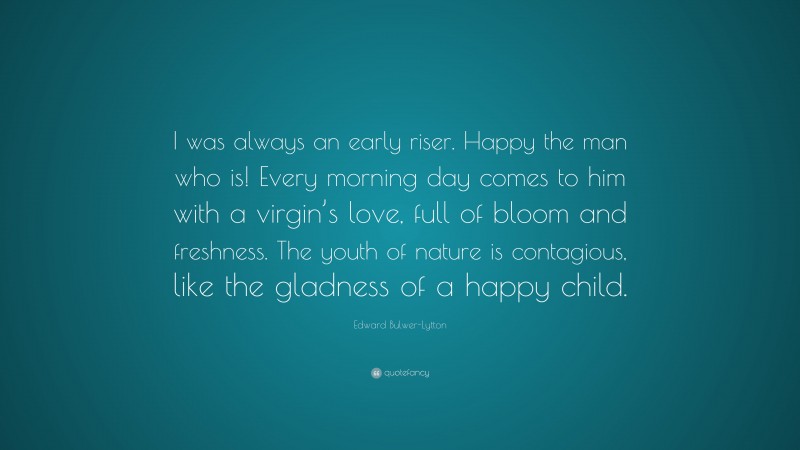 Edward Bulwer-Lytton Quote: “I was always an early riser. Happy the man who is! Every morning day comes to him with a virgin’s love, full of bloom and freshness. The youth of nature is contagious, like the gladness of a happy child.”