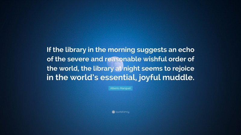 Alberto Manguel Quote: “If the library in the morning suggests an echo of the severe and reasonable wishful order of the world, the library at night seems to rejoice in the world’s essential, joyful muddle.”