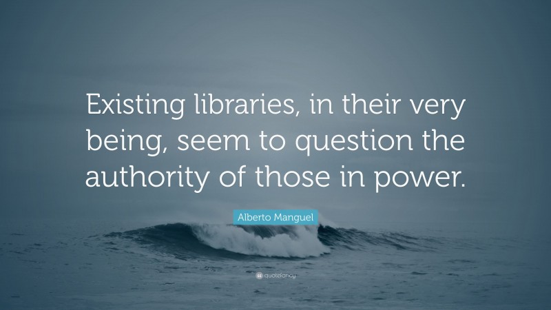 Alberto Manguel Quote: “Existing libraries, in their very being, seem to question the authority of those in power.”